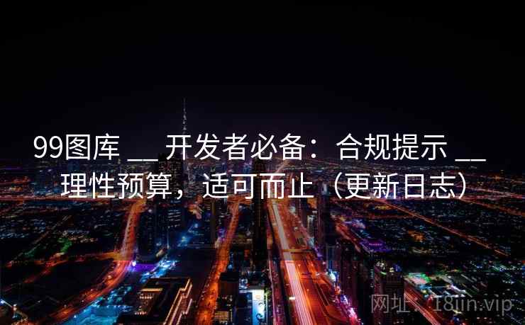 99图库 __ 开发者必备：合规提示 __ 理性预算，适可而止（更新日志）