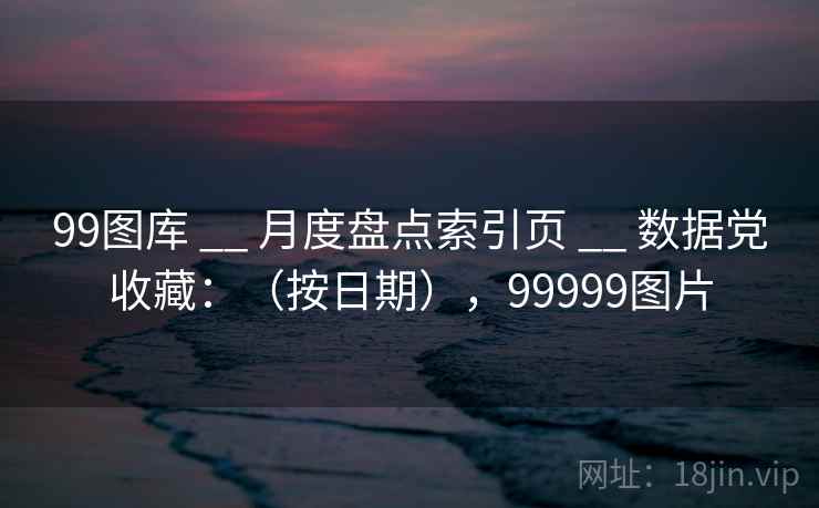 99图库 __ 月度盘点索引页 __ 数据党收藏：（按日期），99999图片